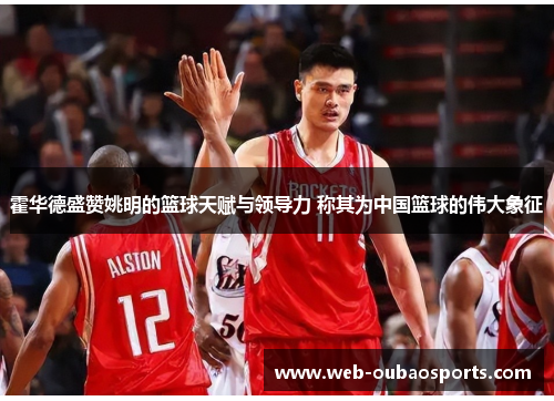 霍华德盛赞姚明的篮球天赋与领导力 称其为中国篮球的伟大象征