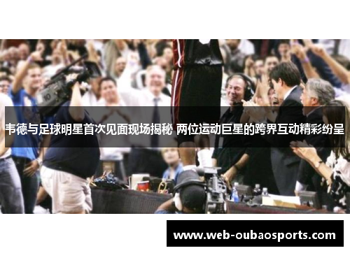 韦德与足球明星首次见面现场揭秘 两位运动巨星的跨界互动精彩纷呈