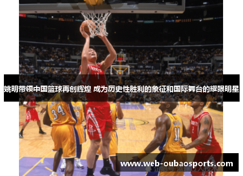 姚明带领中国篮球再创辉煌 成为历史性胜利的象征和国际舞台的耀眼明星