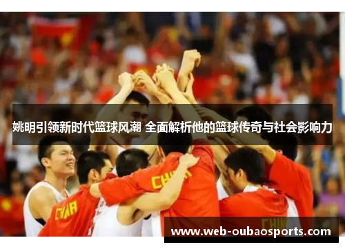 姚明引领新时代篮球风潮 全面解析他的篮球传奇与社会影响力
