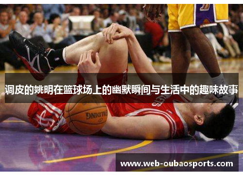 调皮的姚明在篮球场上的幽默瞬间与生活中的趣味故事