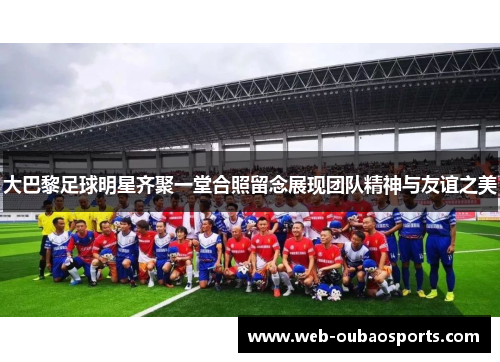 大巴黎足球明星齐聚一堂合照留念展现团队精神与友谊之美