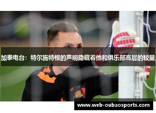加泰电台：特尔施特根的声明隐藏着他和俱乐部高层的较量