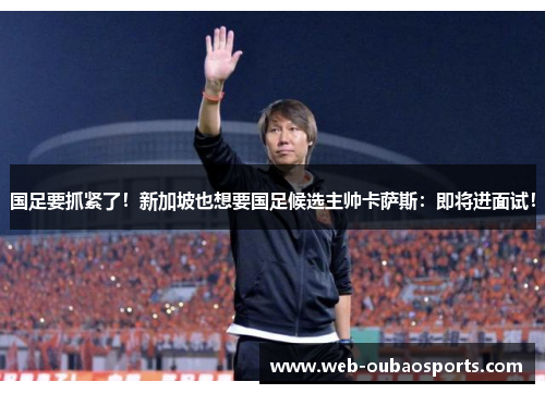 国足要抓紧了！新加坡也想要国足候选主帅卡萨斯：即将进面试！