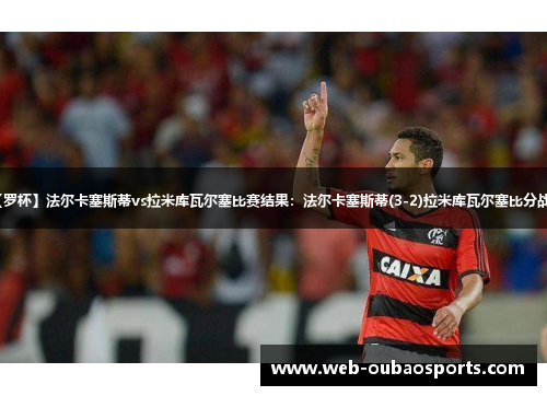 【罗杯】法尔卡塞斯蒂vs拉米库瓦尔塞比赛结果：法尔卡塞斯蒂(3-2)拉米库瓦尔塞比分战报